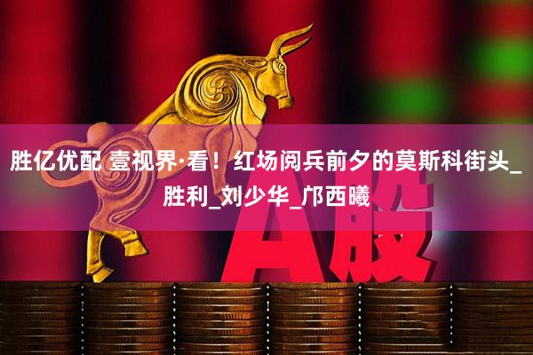 胜亿优配 壹视界·看！红场阅兵前夕的莫斯科街头_胜利_刘少华_邝西曦