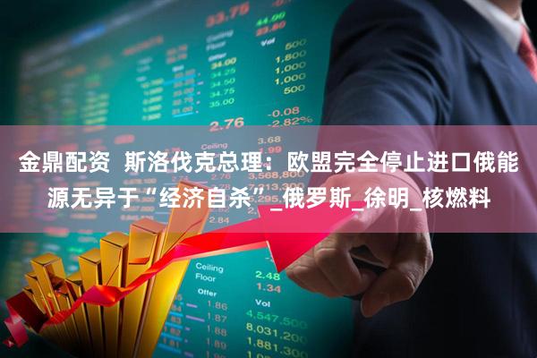金鼎配资  斯洛伐克总理：欧盟完全停止进口俄能源无异于“经济自杀”_俄罗斯_徐明_核燃料