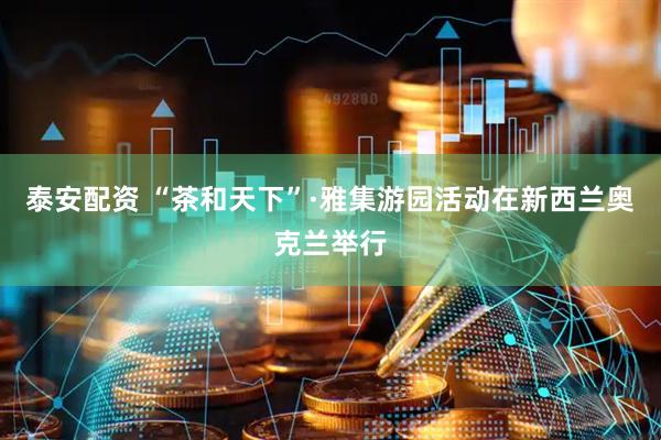 泰安配资 “茶和天下”·雅集游园活动在新西兰奥克兰举行