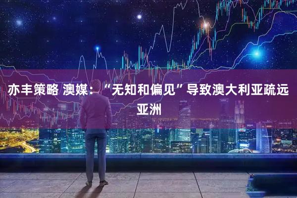 亦丰策略 澳媒：“无知和偏见”导致澳大利亚疏远亚洲