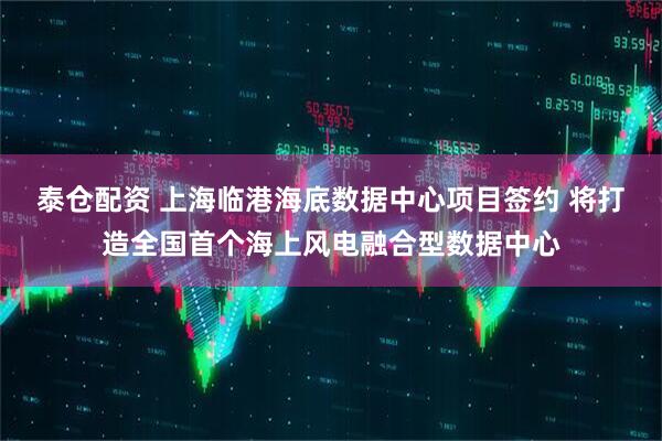 泰仓配资 上海临港海底数据中心项目签约 将打造全国首个海上风电融合型数据中心