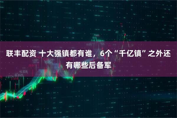 联丰配资 十大强镇都有谁，6个“千亿镇”之外还有哪些后备军