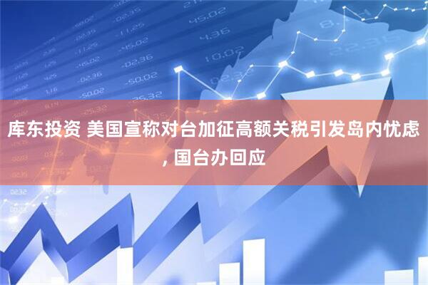 库东投资 美国宣称对台加征高额关税引发岛内忧虑, 国台办回应