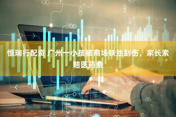 恒瑞行配资 广州一小孩被商场铁丝刮伤，家长索赔医药费