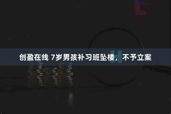 创盈在线 7岁男孩补习班坠楼，不予立案